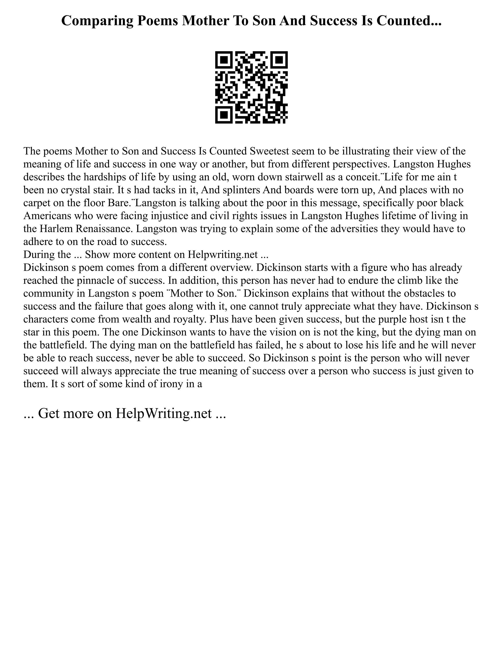 Comparing Poems Mother To Son And Success Is Counted...
The poems Mother to Son and Success Is Counted Sweetest seem to be illustrating their view of the
meaning of life and success in one way or another, but from different perspectives. Langston Hughes
describes the hardships of life by using an old, worn down stairwell as a conceit.¨Life for me ain t
been no crystal stair. It s had tacks in it, And splinters And boards were torn up, And places with no
carpet on the floor Bare.¨Langston is talking about the poor in this message, specifically poor black
Americans who were facing injustice and civil rights issues in Langston Hughes lifetime of living in
the Harlem Renaissance. Langston was trying to explain some of the adversities they would have to
adhere to on the road to success.
During the ... Show more content on Helpwriting.net ...
Dickinson s poem comes from a different overview. Dickinson starts with a figure who has already
reached the pinnacle of success. In addition, this person has never had to endure the climb like the
community in Langston s poem ¨Mother to Son.¨ Dickinson explains that without the obstacles to
success and the failure that goes along with it, one cannot truly appreciate what they have. Dickinson s
characters come from wealth and royalty. Plus have been given success, but the purple host isn t the
star in this poem. The one Dickinson wants to have the vision on is not the king, but the dying man on
the battlefield. The dying man on the battlefield has failed, he s about to lose his life and he will never
be able to reach success, never be able to succeed. So Dickinson s point is the person who will never
succeed will always appreciate the true meaning of success over a person who success is just given to
them. It s sort of some kind of irony in a
... Get more on HelpWriting.net ...
 