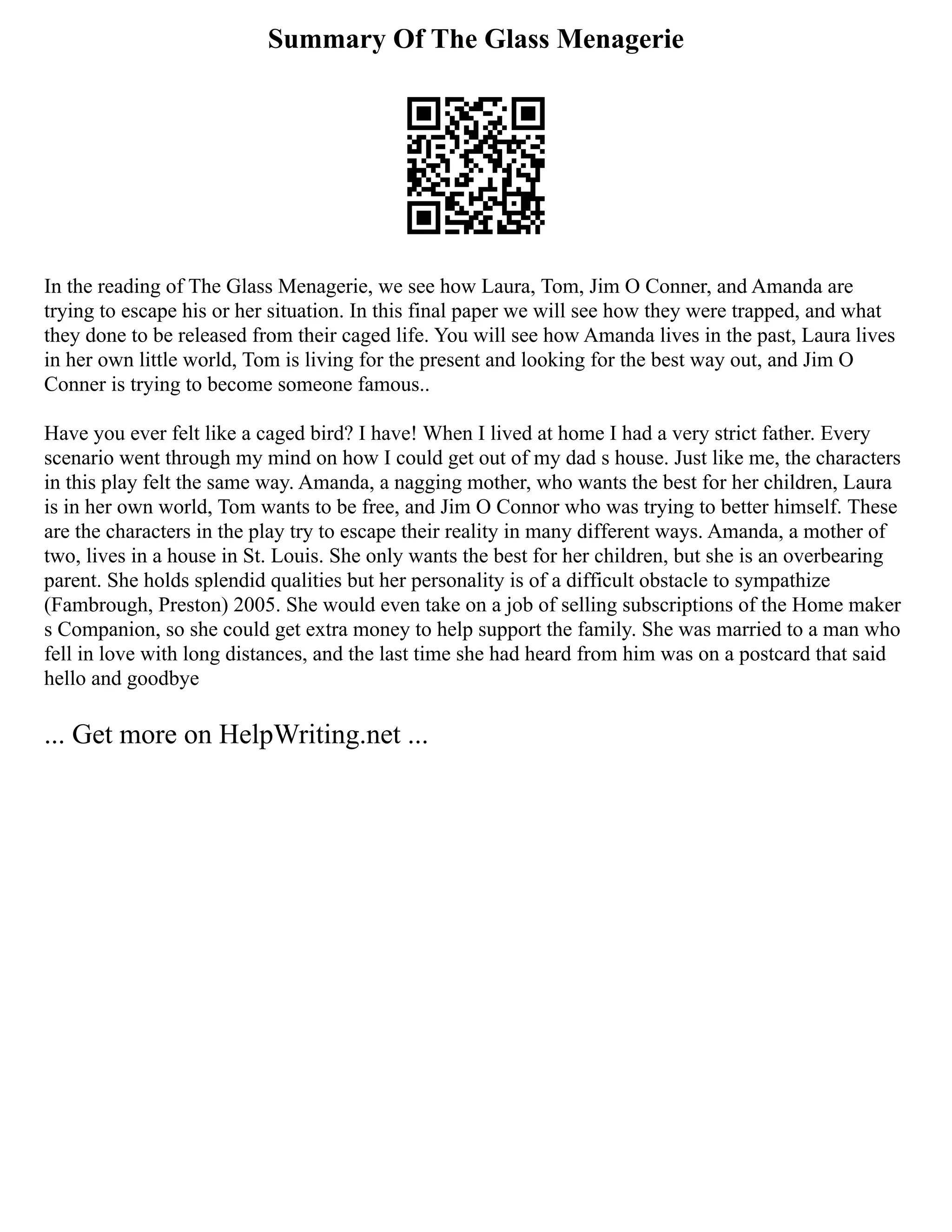 Summary Of The Glass Menagerie
In the reading of The Glass Menagerie, we see how Laura, Tom, Jim O Conner, and Amanda are
trying to escape his or her situation. In this final paper we will see how they were trapped, and what
they done to be released from their caged life. You will see how Amanda lives in the past, Laura lives
in her own little world, Tom is living for the present and looking for the best way out, and Jim O
Conner is trying to become someone famous..
Have you ever felt like a caged bird? I have! When I lived at home I had a very strict father. Every
scenario went through my mind on how I could get out of my dad s house. Just like me, the characters
in this play felt the same way. Amanda, a nagging mother, who wants the best for her children, Laura
is in her own world, Tom wants to be free, and Jim O Connor who was trying to better himself. These
are the characters in the play try to escape their reality in many different ways. Amanda, a mother of
two, lives in a house in St. Louis. She only wants the best for her children, but she is an overbearing
parent. She holds splendid qualities but her personality is of a difficult obstacle to sympathize
(Fambrough, Preston) 2005. She would even take on a job of selling subscriptions of the Home maker
s Companion, so she could get extra money to help support the family. She was married to a man who
fell in love with long distances, and the last time she had heard from him was on a postcard that said
hello and goodbye
... Get more on HelpWriting.net ...
 