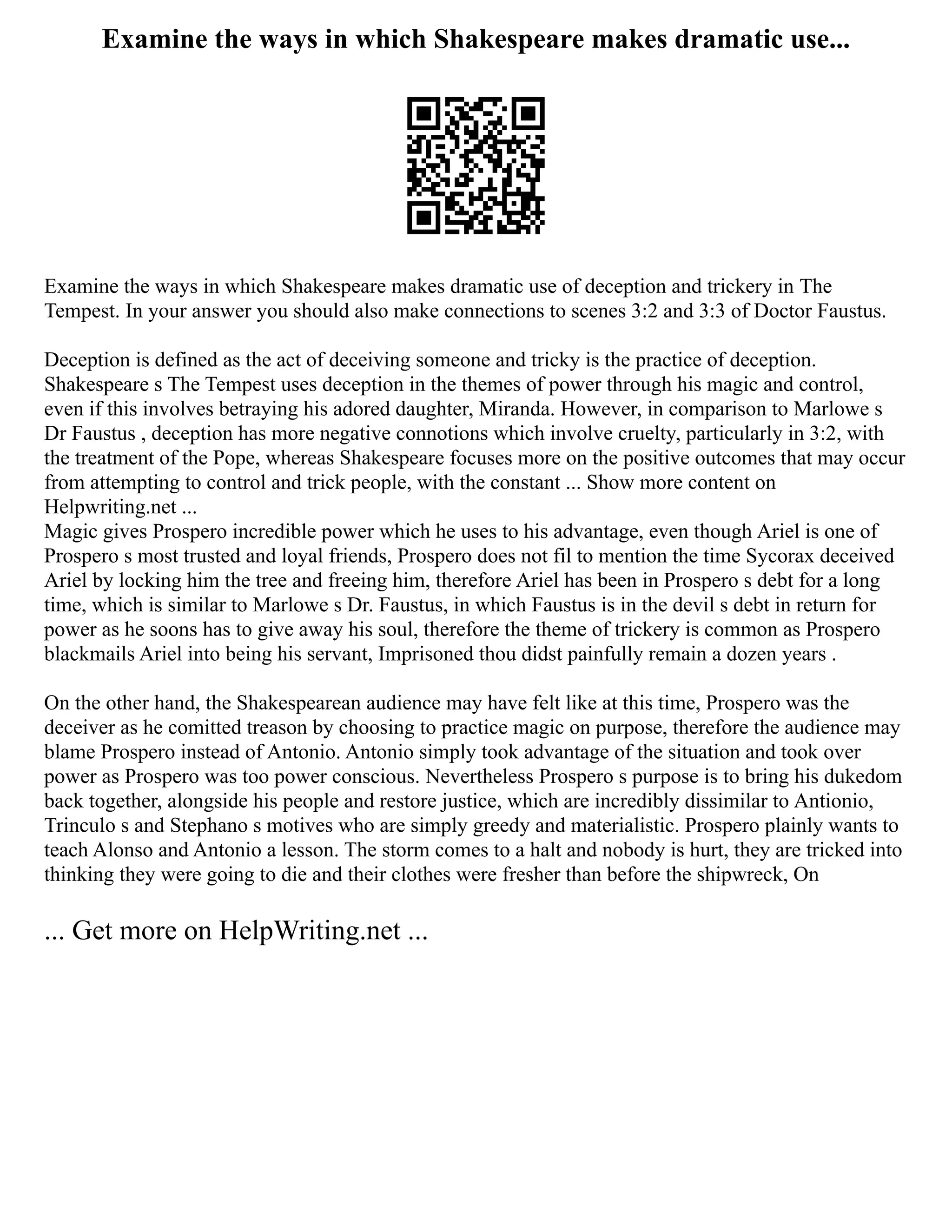 Examine the ways in which Shakespeare makes dramatic use...
Examine the ways in which Shakespeare makes dramatic use of deception and trickery in The
Tempest. In your answer you should also make connections to scenes 3:2 and 3:3 of Doctor Faustus.
Deception is defined as the act of deceiving someone and tricky is the practice of deception.
Shakespeare s The Tempest uses deception in the themes of power through his magic and control,
even if this involves betraying his adored daughter, Miranda. However, in comparison to Marlowe s
Dr Faustus , deception has more negative connotions which involve cruelty, particularly in 3:2, with
the treatment of the Pope, whereas Shakespeare focuses more on the positive outcomes that may occur
from attempting to control and trick people, with the constant ... Show more content on
Helpwriting.net ...
Magic gives Prospero incredible power which he uses to his advantage, even though Ariel is one of
Prospero s most trusted and loyal friends, Prospero does not fil to mention the time Sycorax deceived
Ariel by locking him the tree and freeing him, therefore Ariel has been in Prospero s debt for a long
time, which is similar to Marlowe s Dr. Faustus, in which Faustus is in the devil s debt in return for
power as he soons has to give away his soul, therefore the theme of trickery is common as Prospero
blackmails Ariel into being his servant, Imprisoned thou didst painfully remain a dozen years .
On the other hand, the Shakespearean audience may have felt like at this time, Prospero was the
deceiver as he comitted treason by choosing to practice magic on purpose, therefore the audience may
blame Prospero instead of Antonio. Antonio simply took advantage of the situation and took over
power as Prospero was too power conscious. Nevertheless Prospero s purpose is to bring his dukedom
back together, alongside his people and restore justice, which are incredibly dissimilar to Antionio,
Trinculo s and Stephano s motives who are simply greedy and materialistic. Prospero plainly wants to
teach Alonso and Antonio a lesson. The storm comes to a halt and nobody is hurt, they are tricked into
thinking they were going to die and their clothes were fresher than before the shipwreck, On
... Get more on HelpWriting.net ...
 