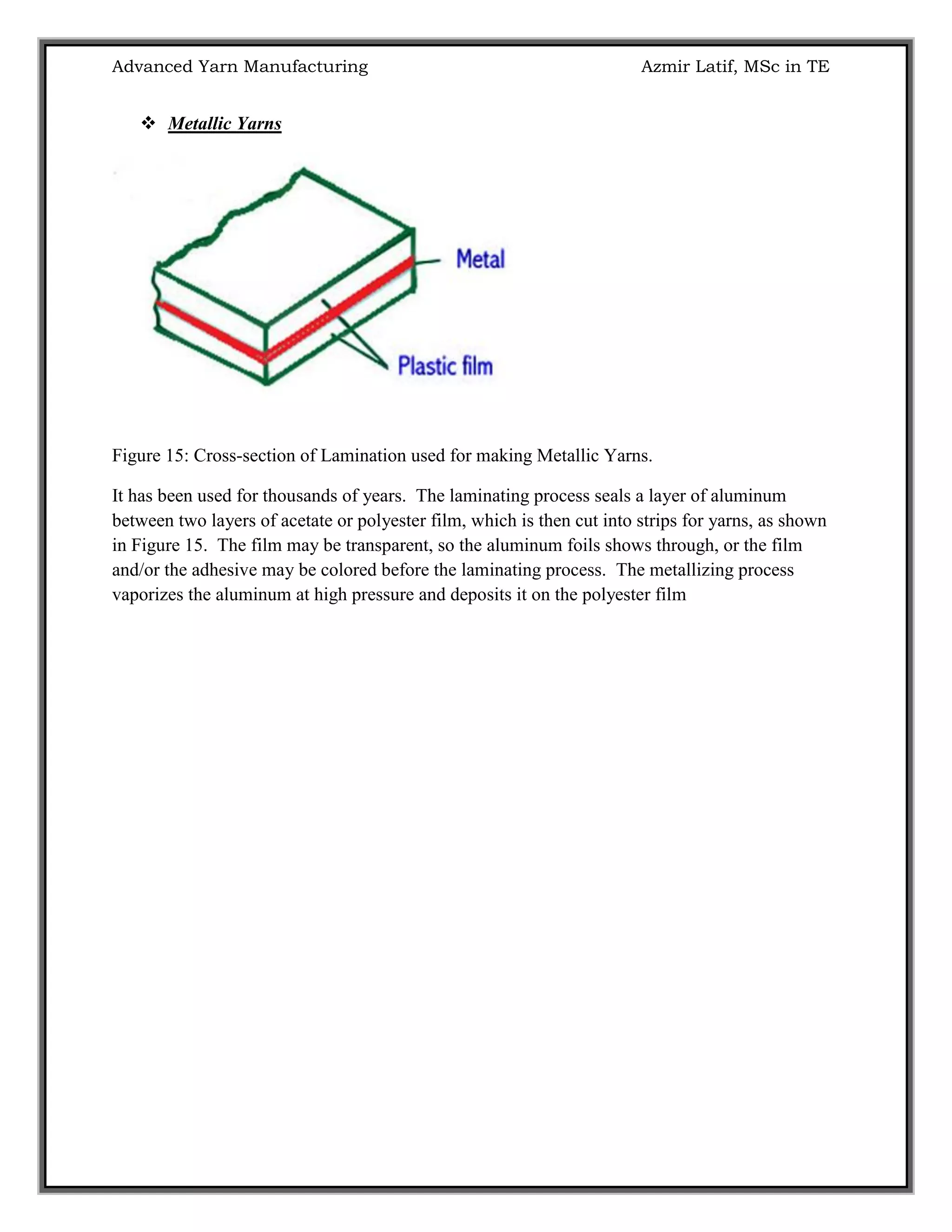 Advanced Yarn Manufacturing Azmir Latif, MSc in TE
 Metallic Yarns
Figure 15: Cross-section of Lamination used for making Metallic Yarns.
It has been used for thousands of years. The laminating process seals a layer of aluminum
between two layers of acetate or polyester film, which is then cut into strips for yarns, as shown
in Figure 15. The film may be transparent, so the aluminum foils shows through, or the film
and/or the adhesive may be colored before the laminating process. The metallizing process
vaporizes the aluminum at high pressure and deposits it on the polyester film
 