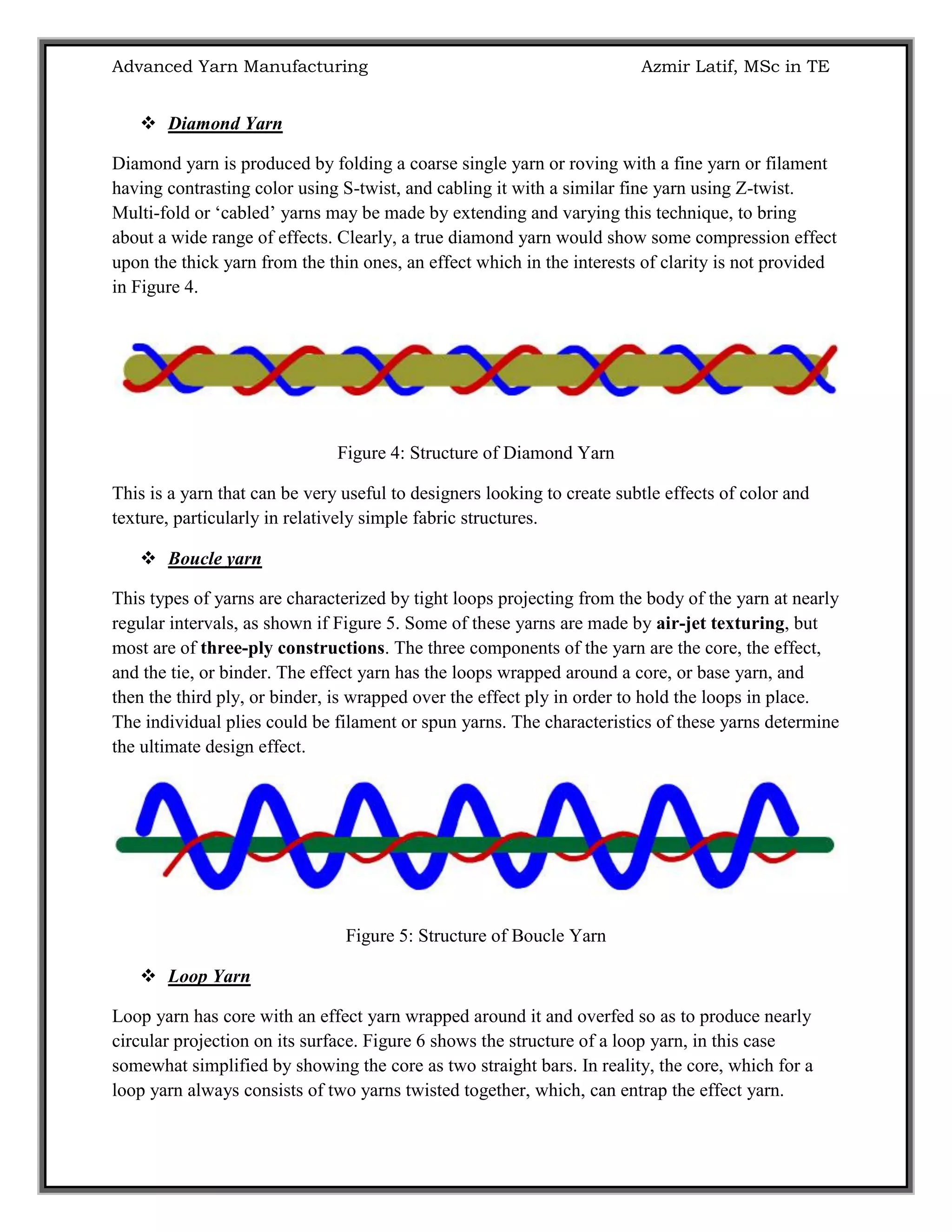 Advanced Yarn Manufacturing Azmir Latif, MSc in TE
 Diamond Yarn
Diamond yarn is produced by folding a coarse single yarn or roving with a fine yarn or filament
having contrasting color using S-twist, and cabling it with a similar fine yarn using Z-twist.
Multi-fold or „cabled‟ yarns may be made by extending and varying this technique, to bring
about a wide range of effects. Clearly, a true diamond yarn would show some compression effect
upon the thick yarn from the thin ones, an effect which in the interests of clarity is not provided
in Figure 4.
Figure 4: Structure of Diamond Yarn
This is a yarn that can be very useful to designers looking to create subtle effects of color and
texture, particularly in relatively simple fabric structures.
 Boucle yarn
This types of yarns are characterized by tight loops projecting from the body of the yarn at nearly
regular intervals, as shown if Figure 5. Some of these yarns are made by air-jet texturing, but
most are of three-ply constructions. The three components of the yarn are the core, the effect,
and the tie, or binder. The effect yarn has the loops wrapped around a core, or base yarn, and
then the third ply, or binder, is wrapped over the effect ply in order to hold the loops in place.
The individual plies could be filament or spun yarns. The characteristics of these yarns determine
the ultimate design effect.
Figure 5: Structure of Boucle Yarn
 Loop Yarn
Loop yarn has core with an effect yarn wrapped around it and overfed so as to produce nearly
circular projection on its surface. Figure 6 shows the structure of a loop yarn, in this case
somewhat simplified by showing the core as two straight bars. In reality, the core, which for a
loop yarn always consists of two yarns twisted together, which, can entrap the effect yarn.
 