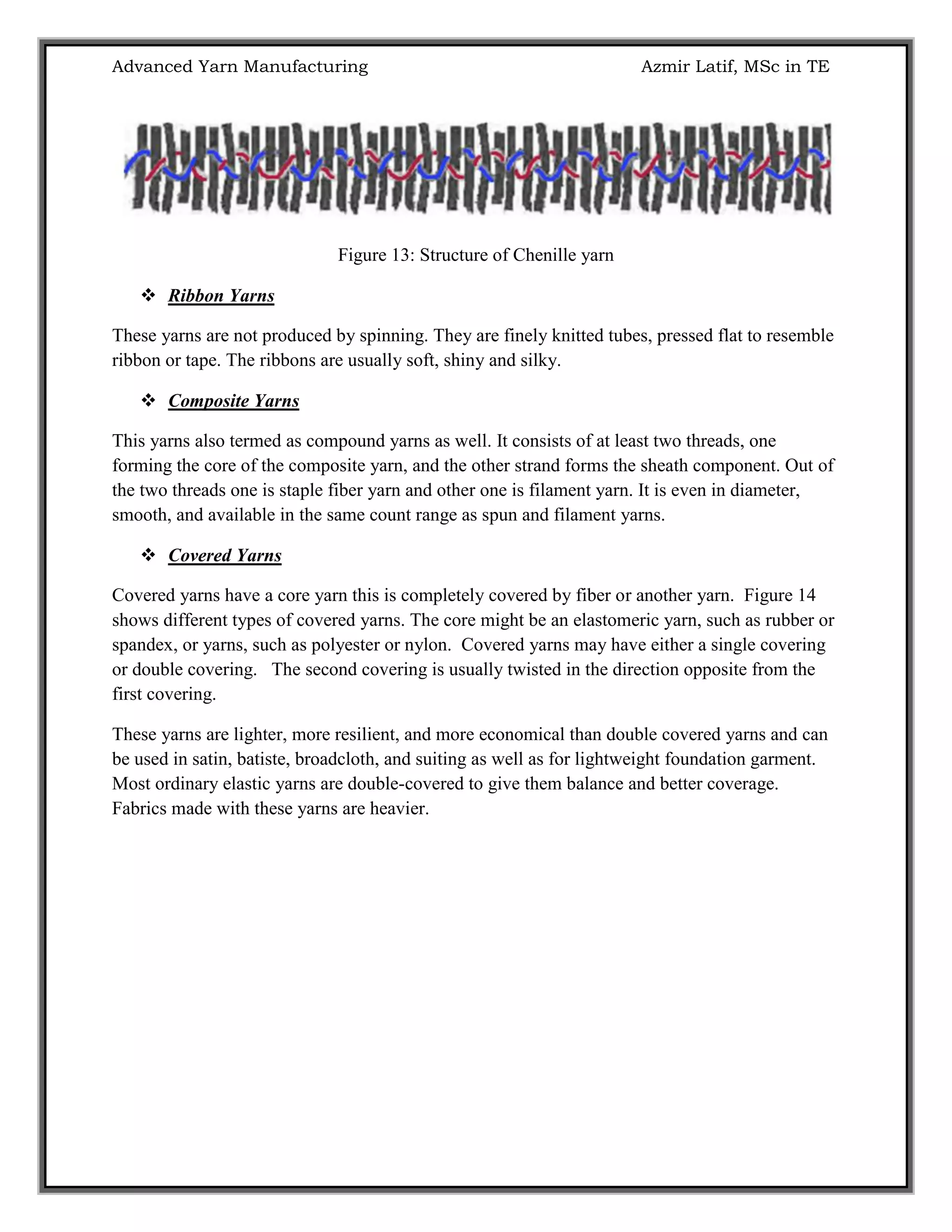 Advanced Yarn Manufacturing Azmir Latif, MSc in TE
Figure 13: Structure of Chenille yarn
 Ribbon Yarns
These yarns are not produced by spinning. They are finely knitted tubes, pressed flat to resemble
ribbon or tape. The ribbons are usually soft, shiny and silky.
 Composite Yarns
This yarns also termed as compound yarns as well. It consists of at least two threads, one
forming the core of the composite yarn, and the other strand forms the sheath component. Out of
the two threads one is staple fiber yarn and other one is filament yarn. It is even in diameter,
smooth, and available in the same count range as spun and filament yarns.
 Covered Yarns
Covered yarns have a core yarn this is completely covered by fiber or another yarn. Figure 14
shows different types of covered yarns. The core might be an elastomeric yarn, such as rubber or
spandex, or yarns, such as polyester or nylon. Covered yarns may have either a single covering
or double covering. The second covering is usually twisted in the direction opposite from the
first covering.
These yarns are lighter, more resilient, and more economical than double covered yarns and can
be used in satin, batiste, broadcloth, and suiting as well as for lightweight foundation garment.
Most ordinary elastic yarns are double-covered to give them balance and better coverage.
Fabrics made with these yarns are heavier.
 