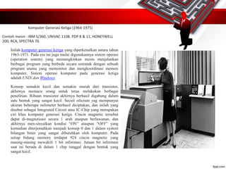 Komputer Generasi Ketiga (1964-1975)
Contoh mesin : IBM S/360, UNIVAC 1108, PDP 8 & 11, HONEYWELL
200, RCA, SPECTRA 70.
Inilah komputer generasi ketiga yang diperkenalkan antara tahun
1963-1971. Pada era ini juga mulai digunakannya sistem operasi
(operation sistem) yang memungkinkan mesin menjalankan
berbagai program yang berbeda secara serentak dengan sebuah
program utama yang memonitor dan mengkoordinasi memori
komputer. Sistem operasi komputer pada generasi ketiga
adalah UNIX dan Windows.
Konsep semakin kecil dan semakin murah dari transistor,
akhirnya memacu orang untuk terus melakukan berbagai
penelitian. Ribuan transistor akhirnya berhasil digabung dalam
satu bentuk yang sangat kecil. Secuil silicium yag mempunyai
ukuran beberapa milimeter berhasil diciptakan, dan inilah yang
disebut sebagai Integrated Circuit atau IC-Chip yang merupakan
ciri khas komputer generasi ketiga. Cincin magnetic tersebut
dapat di-magnetisasi secara 1 arah ataupun berlawanan, dan
akhirnya men-sinyalkan kondisi “ON” ataupun “OFF” yang
kemudian diterjemahkan menjadi konsep 0 dan 1 dalam system
bilangan biner yang sangat dibutuhkan oleh komputer. Pada
setiap bidang memory terdapat 924 cincin magnetic yang
masing-masing mewakili 1 bit informasi. Jutaan bit informasi
saat ini berada di dalam 1 chip tunggal dengan bentuk yang
sangat kecil.
 