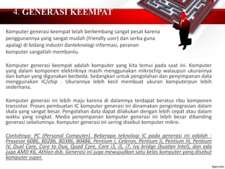 4. GENERASI KEEMPAT
Komputer generasi keempat telah berkembang sangat pesat karena
penggunannya yang sangat mudah (friendly user) dan serba guna
apalagi di bidang industri danteknologi informasi, peranan
komputer sangatlah membantu.
Komputer generasi keempat adalah komputer yang kita temui pada saat ini. Komputer
yang dalam komponen elektriknya masih menggunakan mikrochip walaupun ukurannya
dan bahan yang digunakan berbeda. Sedangkan untuk pengolahan dan penyimpanan data
menggunakan IC/chip . Ukurannya lebih kecil membuat ukuran komputerpun lebih
sederhana.
Komputer generasi ini lebih maju karena di dalamnya terdapat beratus ribu komponen
transistor. Proses pembuatan IC komputer generasi ini dinamakan pengintegrasian dalam
skala yang sangat besar. Pengolahan data dapat dilakukan dengan lebih cepat atau dalam
waktu yang singkat. Media penyimpanan komputer generasi ini lebih besar dibanding
generasi sebelumnya. Komputer generasi ini sering disebut komputer mikro.
Contohnya: PC (Personal Computer). Beberapa teknologi IC pada generasi ini adalah :
Prosesor 6086, 80286, 80386, 80486, Pentium I, Celeron, Pentium II, Pentium III, Pentium
IV, Dual Core, Core to Duo, Quad Core, Core i3, i5, i7, Ivy bridge (buatan Intel), dan ada
juga AMD K6, Athlon dsb. Generasi ini juga mewujudkan satu kelas komputer yang disebut
komputer super.
 