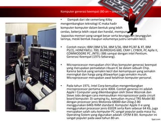 Komputer generasi keempat (80-an – sekarang)
• Dampak dari ide cemerlang Kilby
mengembangkan teknologi IC maka hadir
komputer-komputer dalam bentuk yang lebih
cerdas, bekerja lebih cepat dan handal, mempunyai
kapasitas memori yang sangat besar serta keunggulan-keunggulan
lainnya, meski bentuk maupun volumenya justru semakin kecil.
• Contoh mesin; IBM (IBM S/34, IBM S/36, IBM PC/AT & XT, IBM
PS/2), HONEYWELL 700, BURROGHS 600, CRAY I, CYBER, PC Aplle II,
COMMODORE PC ,INTEL i386 sampai dengan intel Pentium.
Generasi Keempat (1975-Sekarang).
• Microprocessor merupakan chiri khas komputer generasi keempat
yang merupakan pemadatan ribuan IC ke dalam sebuah Chip.
Karena bentuk yang semakin kecil dan kemampuan yang semakin
meningkat dan harga yang ditawarkan juga semakin murah.
Microprocessor merupakan awal kelahiran komputer personal.
• Pada tahun 1971, Intel Corp kemudian mengembangkan
microprocessor pertama serie 4004. Contoh generasi ini adalah
Apple I Computer yang dikembangkan oleh Steve Wozniak dan
Steve Jobs dengan cara memasukkan microprocessor pada circuit
board komputer. Di samping itu, kemudian muncul TRS Model 80
dengan processor jenis Motorola 68000 dan Zilog Z-80
menggunakan 64Kb RAM standard. Komputer Apple II-e yang
menggunakan processor jenis 6502R serta Ram sebesar 64 Kb, juga
merupakan salah satu komputer PC sangat popular pada masa itu.
Operating Sistem yang digunakan adalah: CP/M 8 Bit. Komputer ini
sangat populer pada awal tahun 80-an.
 