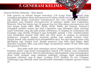 5. GENERASI KELIMA
Generasi Kelima (Sekarang – Masa depan)
• Pada generasi ini ditandai dengan munculnya: LSI (Large Scale Integration) yang
merupakan pemadatan ribuan microprocessor ke dalam sebuah microprocesor. Selain itu,
juga ditandai dengan munculnya microprocessor dan semi conductor. Perusahaan-
perusahaan yang membuat micro-processor di antaranya adalah: Intel Corporation,
Motorola, Zilog dan lainnya lagi. Di pasaran bisa kita lihat adanya microprocessor dari
Intel dengan model 4004, 8088, 80286, 80386, 80486, dan Pentium. Pentium-4
merupakan produksi terbaru dari Intel Corporation yang diharapkan dapat menutupi
segala kelemahan yang ada pada produk sebelumnya, di samping itu, kemampuan dan
kecepatan yang dimiliki Pentium-4 juga bertambah menjadi 2 Ghz. Gambar-gambar
yang ditampilkan menjadi lebih halus dan lebih tajam, di samping itu kecepatan
memproses, mengirim ataupun menerima gambar juga menjadi semakin cepat.
Dengan bentuk yang semakin kecil mengakibatkan daya, arus dan tegangan panas yang
dikeluarkan juga semakin kecil. Dengan processor yang lebih cepat dingin, dapat
dihasilkan kecepatan MHz yang lebih tinggi. Kecepatannya adalah 20 kali lebih cepat
dari generasi Pentium 3.
• Dua tanda tanda akan munculnya inovasi komputer generasi kelima adalah
komputer paralel yang berarti memungkinkan banyak CPU bekerja sama membentuk
suatu jaringan yang efisien. Selin itu ditemukannya superkonduktor yang memungkinkan
aliran listrik mengalir tanpa hambatan sedikitpun sehingga dapat meningkatkan
kecepatan informasi yang di dapat. Lembaga ICOT (Institute for new Computer
Technology) juga dibentuk untuk merealisasikan keberadaan komputer generasi kelima
ini.
 