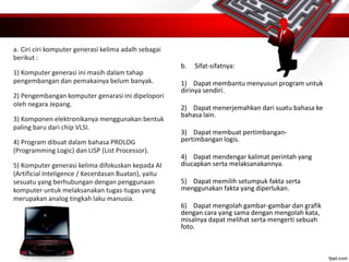 a. Ciri ciri komputer generasi kelima adalh sebagai
berikut :
1) Komputer generasi ini masih dalam tahap
pengembangan dan pemakainya belum banyak.
2) Pengembangan komputer genarasi ini dipelopori
oleh negara Jepang.
3) Komponen elektronikanya menggunakan bentuk
paling baru dari chip VLSI.
4) Program dibuat dalam bahasa PROLOG
(Programming Logic) dan LISP (List Processor).
5) Komputer generasi kelima difokuskan kepada AI
(Artificial Inteligence / Kecerdasan Buatan), yaitu
sesuatu yang berhubungan dengan penggunaan
komputer untuk melaksanakan tugas-tugas yang
merupakan analog tingkah laku manusia.
b. Sifat-sifatnya:
1) Dapat membantu menyusun program untuk
dirinya sendiri.
2) Dapat menerjemahkan dari suatu bahasa ke
bahasa lain.
3) Dapat membuat pertimbangan-
pertimbangan logis.
4) Dapat mendengar kalimat perintah yang
diucapkan serta melaksanakannya.
5) Dapat memilih setumpuk fakta serta
menggunakan fakta yang diperlukan.
6) Dapat mengolah gambar-gambar dan grafik
dengan cara yang sama dengan mengolah kata,
misalnya dapat melihat serta mengerti sebuah
foto.
 