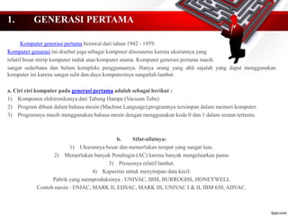 1. GENERASI PERTAMA
Komputer generasi pertama berawal dari tahun 1942 - 1959.
Komputer genarasi ini disebut juga sebagai komputer dinosaurus karena ukurannya yang
relatif besar mirip komputer induk atau komputer utama. Komputer generasi pertama masih
sangat sederhana dan belum kompleks penggunaanya. Hanya orang yang ahli sajalah yang dapat menggunakan
komputer ini karena sangat sulit dan daya komputesinya sangatlah lambat.
a. Ciri ciri komputer pada generasi pertama adalah sebagai berikut :
1) Komponen elektronikanya dari Tabung Hampa (Vacuum Tube)
2) Program dibuat dalam bahasa mesin (Machine Language),programnya tersimpan dalam memori komputer.
3) Programnya masih menggunakan bahasa mesin dengan menggunakan kode 0 dan 1 dalam urutan tertentu.
b. Sifat-sifatnya:
1) Ukurannya besar dan memerlukan tempat yang sangat luas.
2) Memerlukan banyak Pendingin (AC) karena banyak mengeluarkan panas
3) Prosesnya relatif lambat.
4) Kapasitas untuk menyimpan data kecil.
Pabrik yang memproduksinya : UNIVAC, IBM, BURROGHS, HONEYWELL
Contoh mesin : ENIAC, MARK II, EDSAC, MARK III, UNIVAC I & II, IBM 650, ADVAC.
 