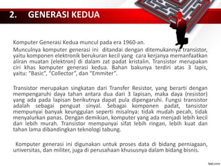 2. GENERASI KEDUA
Komputer Generasi Kedua muncul pada era 1960-an.
Munculnya komputer generasi ini ditandai dengan ditemukannya transistor,
yaitu komponen elektronik berukuran kecil yang cara kerjanya memanfaatkan
aliran muatan (elektron) di dalam zat padat kristalin. Transistor merupakan
ciri khas komputer generasi kedua. Bahan bakunya terdiri atas 3 lapis,
yaitu: “Basic”, “Collector”, dan “Emmiter”.
Transistor merupakan singkatan dari Transfer Resistor, yang berarti dengan
mempengaruhi daya tahan antara dua dari 3 lapisan, maka daya (resistor)
yang ada pada lapisan berikutnya dapat pula dipengaruhi. Fungsi transistor
adalah sebagai penguat sinyal. Sebagai komponen padat, tansistor
mempunyai banyak keunggulan seperti misalnya: tidak mudah pecah, tidak
menyalurkan panas. Dengan demikian, komputer yang ada menjadi lebih kecil
dan lebih murah. Transistor mempunyai sifat lebih ringan, lebih kuat dan
tahan lama dibandingkan teknologi tabung.
Komputer generasi ini digunakan untuk proses data di bidang perniagaan,
universitas, dan militer, juga di perusahaan khususnya dalam bidang bisnis.
 