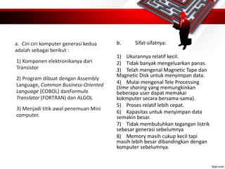 a. Ciri ciri komputer generasi kedua
adalah sebagai berikut :
1) Komponen elektronikanya dari
Transistor
2) Program dibuat dengan Assembly
Language, Common Business-Oriented
Language (COBOL) danFormula
Translator (FORTRAN) dan ALGOL
3) Menjadi titik awal penemuan Mini
computer.
b. Sifat-sifatnya:
1) Ukurannya relatif kecil.
2) Tidak banyak mengeluarkan panas.
3) Telah mengenal Magnetic Tape dan
Magnetic Disk untuk menyimpan data.
4) Mulai mengenal Tele Processing
(time sharing yang memungkinkan
beberapa user dapat memakai
kokmputer secara bersama-sama).
5) Proses relatif lebih cepat.
6) Kapasitas untuk menyimpan data
semakin besar.
7) Tidak membutuhkan tegangan listrik
sebesar generasi sebelumnya
8) Memory masih cukup kecil tapi
masih lebih besar dibandingkan dengan
komputer sebelumnya.
 