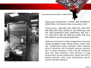 Komputer generasi kedua (1960-1964)
•
Pabrik yang memproduksi : UNIVAC, IBM, BURROGHS,
HONEYWELL, CDC (Control Data Corporation), NCR.
Contoh mesin : IBM (IBM 1620, IBM 1401, IBM 7070,
IBM 7080, IBM 7094), UNIVAC III, CDC 6600 Super dan
CDC 7600, BURROGHS 5500, HONEYWELL 400, PDP 1
& 5, DEC PDP-8, IBM 700. IBM Serie 1400, NCR Serie
304, MARK IV dan Honeywell Model 800.
Walaupun komputer ini telah menggunakan transistor
sebagai pengganti fungsi tabung hampa, tetapi tetap
saja mengeluarkan panas walaupun tidak sebanyak
yang di keluarkan oleh komputer generasi pertama
dan itu dapat berpotensi untuk merusak komponen
yang ada pada komputer. Pada generasi ini juga
bermunculan banyak programmer, analyst dan ahli di
bidang komputer serta mulai berkembang industri
piranti lunak atau softwere.
 