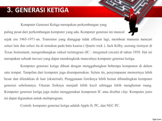 3. GENERASI KETIGA
Komputer Generasi Ketiga merupakan perkembangan yang
paling pesat dari perkembangan komputer yang ada. Komputer generasi ini muncul
sejak era 1965-1971-an. Transistor yang dianggap tidak effisien lagi, membuat manusia mencari
solusi lain dan solusi itu di temukan pada batu kuarsa ( Quartz rock ). Jack Kilby, seorang insinyur di
Texas Instrument, mengembangkan sirkuit terintegrasi (IC : integrated circuit) di tahun 1958. Hal ini
merupakan sebuah inovasi yang dapat mendongkrak munculnya komputer generasi ketiga.
Komputer generasi ketiga dibuat dengan menggabungkan beberapa komponen di dalam
satu tempat. Tampilan dari komputer juga disempurnakan. Selain itu, penyimpanan memorinya lebih
besar dan diletakkan di luar (eksternal). Penggunaan listriknya lebih hemat dibandingkan komputer
generasi sebelumnya. Ukuran fisiknya menjadi lebih kecil sehingga lebih menghemat ruang.
Komputer generasi ketiga juga mulai menggunakan komponen IC atau disebut chip. Komputer jenis
ini dapat digunakan untuk multiprogram.
Contoh: komputer generasi ketiga adalah Apple II, PC, dan NEC PC.
 