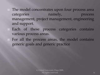  The model concentrates upon four process area
categories namely, process
management, project management, engineering
and support.
 Each of these process categories contains
various process areas.
 For all the process areas, the model contains
generic goals and generic practice
© Oxford University Press 2008.
All rights reserved. 10
 