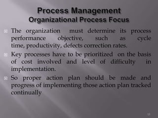  The organization must determine its process
performance objective, such as cycle
time, productivity, defects correction rates.
 Key processes have to be prioritized on the basis
of cost involved and level of difficulty in
implementation.
 So proper action plan should be made and
progress of implementing those action plan tracked
continually
13
 