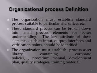  The organization must establish standard
process suitable to particular site, offices etc.
 These standard process can be broken down
into small process elements for better
understanding. The key attribute of these
elements , such as input, output, interfaces and
verification points, should be identified.
 The organization must establish process asset
library containing corporate
policies, , procedure manual, development
plan, quality strategies, training material.
14
 