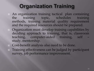  An organization training tactical plan containing
the training topic, schedules training
methods, training material quality requirement
and the required resources should be prepared.
 Organization must develop training capabilities by
deciding approach to training, that is, classroom
teaching, computer-aided training, self –
study, mentorship.
 Cost-benefit analysis also need to be done.
 Training effectiveness can be judged by participant
survey, job performance improvement.
15
 