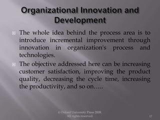  The whole idea behind the process area is to
introduce incremental improvement through
innovation in organization's process and
technologies.
 The objective addressed here can be increasing
customer satisfaction, improving the product
quality, decreasing the cycle time, increasing
the productivity, and so on…..
© Oxford University Press 2008.
All rights reserved. 17
 