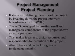  It starts with defining the scope of the project
by breaking down the project into work
breakdown structure(WBS).
 The WBS developed by creating small and
manageable components of the project known
as work packages.
 This makes it easier to assign resources and
responsibilities for execution of the project..
 Also to track and control progress in
implementation of it.
18
 