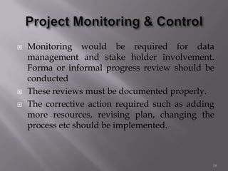  Monitoring would be required for data
management and stake holder involvement.
Forma or informal progress review should be
conducted
 These reviews must be documented properly.
 The corrective action required such as adding
more resources, revising plan, changing the
process etc should be implemented.
19
 