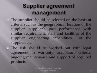  The supplier should be selected on the basis of
criteria such as the geographical location of the
supplier, supplier’s past performance with
similar requirement, staff and facilities of the
supplier, engineering capabilities of the
supplier, etc.
 The risk should be worked out with legal
agreement in warranty, acceptance criteria,
ongoing maintenance and support of acquired
products.
© Oxford University Press 2008.
All rights reserved. 20
 