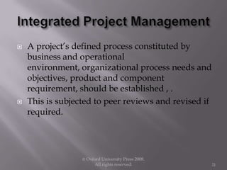  A project’s defined process constituted by
business and operational
environment, organizational process needs and
objectives, product and component
requirement, should be established , .
 This is subjected to peer reviews and revised if
required.
© Oxford University Press 2008.
All rights reserved. 21
 