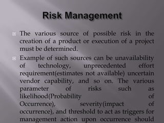  The various source of possible risk in the
creation of a product or execution of a project
must be determined.
 Example of such sources can be unavailability
of technology, unprecedented effort
requirement(estimates not available) uncertain
vendor capability, and so on. The various
parameter of risks such as
likelihood(Probability of
Occurrence), severity(impact of
occurrence), and threshold to act as triggers for
management action upon occurrence should
 