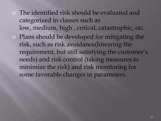  The identified risk should be evaluated and
categorized in classes such as
low, medium, high , critical, catastrophic, etc.
 Plans should be developed for mitigating the
risk, such as risk avoidance(lowering the
requirement, but still satisfying the customer’s
needs) and risk control (taking measures to
minimize the risk) and risk monitoring for
some favorable changes in parameters.
23
 