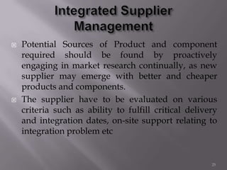  Potential Sources of Product and component
required should be found by proactively
engaging in market research continually, as new
supplier may emerge with better and cheaper
products and components.
 The supplier have to be evaluated on various
criteria such as ability to fulfill critical delivery
and integration dates, on-site support relating to
integration problem etc
25
 