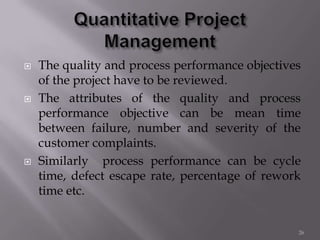  The quality and process performance objectives
of the project have to be reviewed.
 The attributes of the quality and process
performance objective can be mean time
between failure, number and severity of the
customer complaints.
 Similarly process performance can be cycle
time, defect escape rate, percentage of rework
time etc.
26
 