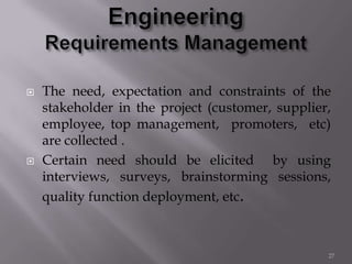  The need, expectation and constraints of the
stakeholder in the project (customer, supplier,
employee, top management, promoters, etc)
are collected .
 Certain need should be elicited by using
interviews, surveys, brainstorming sessions,
quality function deployment, etc.
27
 