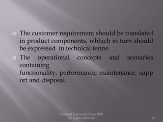  The customer requirement should be translated
in product components, whhich in turn should
be expressed in technical terms.
 The operational concepts and scenarios
containing
functionality, performance, maintenance, supp
ort and disposal.
© Oxford University Press 2008.
All rights reserved. 28
 