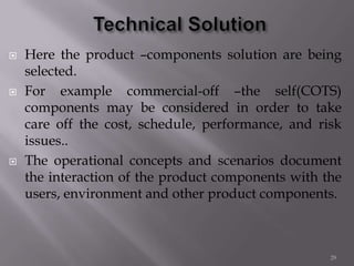  Here the product –components solution are being
selected.
 For example commercial-off –the self(COTS)
components may be considered in order to take
care off the cost, schedule, performance, and risk
issues..
 The operational concepts and scenarios document
the interaction of the product components with the
users, environment and other product components.
29
 