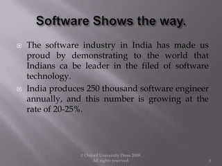  The software industry in India has made us
proud by demonstrating to the world that
Indians ca be leader in the filed of software
technology.
 India produces 250 thousand software engineer
annually, and this number is growing at the
rate of 20-25%.
© Oxford University Press 2008.
All rights reserved. 3
 