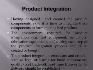 Having designed and created the product
components, now it is time to integrate these
components to form the finished product.
 The environment required for product
integration (e.g. test equipment, simulators,
fabrication equipment, etc.) during each step of
the product integration process should be
created or bought.
 The product integration procedure and criteria,
such as level of testing for build components,
quality/cost trade-off, lead time from order to
delivery should be established. 31
 