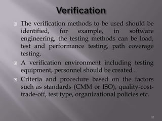  The verification methods to be used should be
identified, for example, in software
engineering, the testing methods can be load,
test and performance testing, path coverage
testing.
 A verification environment including testing
equipment, personnel should be created .
 Criteria and procedure based on the factors
such as standards (CMM or ISO), quality-cost-
trade-off, test type, organizational policies etc.
32
 