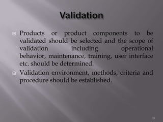  Products or product components to be
validated should be selected and the scope of
validation including operational
behavior, maintenance, training, user interface
etc. should be determined.
 Validation environment, methods, criteria and
procedure should be established.
33
 