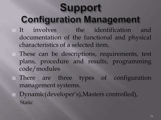  It involves the identification and
documentation of the functional and physical
characteristics of a selected item.
 These can be descriptions, requirements, test
plans, procedure and results, programming
code/modules
 There are three types of configuration
management systems.
 Dynamic(developer’s),Masters controlled),
Static
34
 