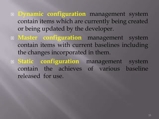  Dynamic configuration management system
contain items which are currently being created
or being updated by the developer.
 Master configuration management system
contain items with current baselines including
the changes incorporated in them.
 Static configuration management system
contain the achieves of various baseline
released for use.
35
 