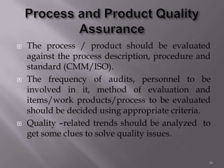 The process / product should be evaluated
against the process description, procedure and
standard (CMM/ISO).
 The frequency of audits, personnel to be
involved in it, method of evaluation and
items/work products/process to be evaluated
should be decided using appropriate criteria.
 Quality –related trends should be analyzed to
get some clues to solve quality issues.
36
 