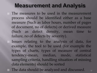  The measures to be used in the measurement
process should be identified either as a base
measure (Such as labor hours, number of pages
of document, no of defects) or derived measure
(Such as defect density, mean time to
failure, no of defects by severity).
 Issues relating to the analysis of data, for
example, the tool to be used (for example the
types of charts, types of measure of central
tendency-mean, median, mode, statistical
sampling criteria, handling situation of missing
data elements) should be sorted
 The data should be analyzed and discussed. 37
 