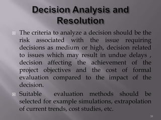  The criteria to analyze a decision should be the
risk associated with the issue requiring
decisions as medium or high, decision related
to issues which may result in undue delays ,
decision affecting the achievement of the
project objectives and the cost of formal
evaluation compared to the impact of the
decision.
 Suitable evaluation methods should be
selected for example simulations, extrapolation
of current trends, cost studies, etc.
38
 