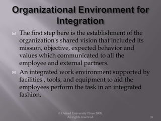  The first step here is the establishment of the
organization's shared vision that included its
mission, objective, expected behavior and
values which communicated to all the
employee and external partners.
 An integrated work environment supported by
facilities , tools, and equipment to aid the
employees perform the task in an integrated
fashion.
© Oxford University Press 2008.
All rights reserved. 39
 