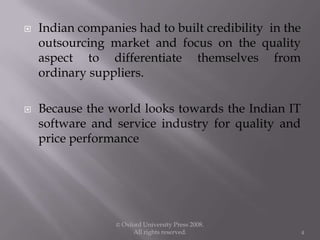  Indian companies had to built credibility in the
outsourcing market and focus on the quality
aspect to differentiate themselves from
ordinary suppliers.
 Because the world looks towards the Indian IT
software and service industry for quality and
price performance
© Oxford University Press 2008.
All rights reserved. 4
 