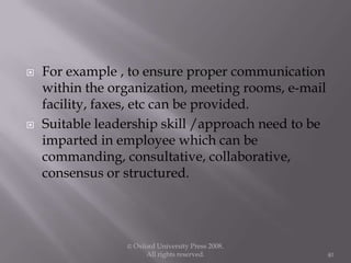  For example , to ensure proper communication
within the organization, meeting rooms, e-mail
facility, faxes, etc can be provided.
 Suitable leadership skill /approach need to be
imparted in employee which can be
commanding, consultative, collaborative,
consensus or structured.
© Oxford University Press 2008.
All rights reserved. 40
 