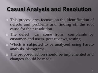  This process area focuses on the identification of
defects and problems and finding off the root
cause for their resolution.
 The defect can come from complaints by
customer, end users, peer reviews, testing.
 Which is subjected to be analyzed using Pareto
analysis, histograms.
 The proposed action should be implemented and
changes should be made .
41
 