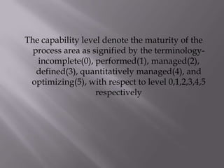 The capability level denote the maturity of the
process area as signified by the terminology-
incomplete(0), performed(1), managed(2),
defined(3), quantitatively managed(4), and
optimizing(5), with respect to level 0,1,2,3,4,5
respectively
 