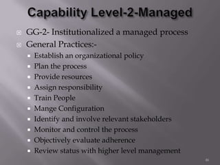  GG-2- Institutionalized a managed process
 General Practices:-
 Establish an organizational policy
 Plan the process
 Provide resources
 Assign responsibility
 Train People
 Mange Configuration
 Identify and involve relevant stakeholders
 Monitor and control the process
 Objectively evaluate adherence
 Review status with higher level management
46
 