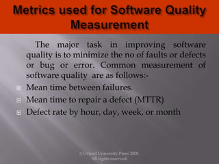 The major task in improving software
quality is to minimize the no of faults or defects
or bug or error. Common measurement of
software quality are as follows:-
 Mean time between failures.
 Mean time to repair a defect (MTTR)
 Defect rate by hour, day, week, or month
© Oxford University Press 2008.
All rights reserved.
 