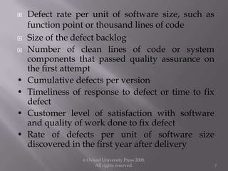  Defect rate per unit of software size, such as
function point or thousand lines of code
 Size of the defect backlog
 Number of clean lines of code or system
components that passed quality assurance on
the first attempt
• Cumulative defects per version
• Timeliness of response to defect or time to fix
defect
• Customer level of satisfaction with software
and quality of work done to fix defect
• Rate of defects per unit of software size
discovered in the first year after delivery
© Oxford University Press 2008.
All rights reserved. 7
 
