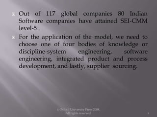  Out of 117 global companies 80 Indian
Software companies have attained SEI-CMM
level-5 .
 For the application of the model, we need to
choose one of four bodies of knowledge or
discipline-system engineering, software
engineering, integrated product and process
development, and lastly, supplier sourcing.
© Oxford University Press 2008.
All rights reserved. 9
 
